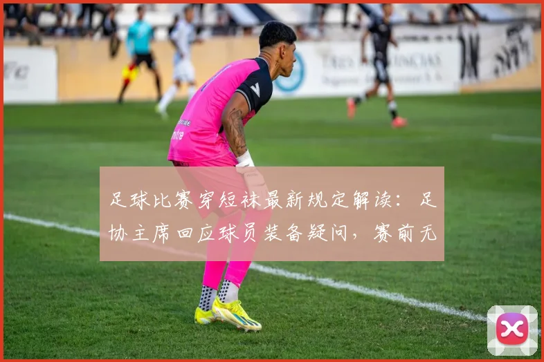 足球比赛穿短袜最新规定解读：足协主席回应球员装备疑问，赛前无人提及成焦点