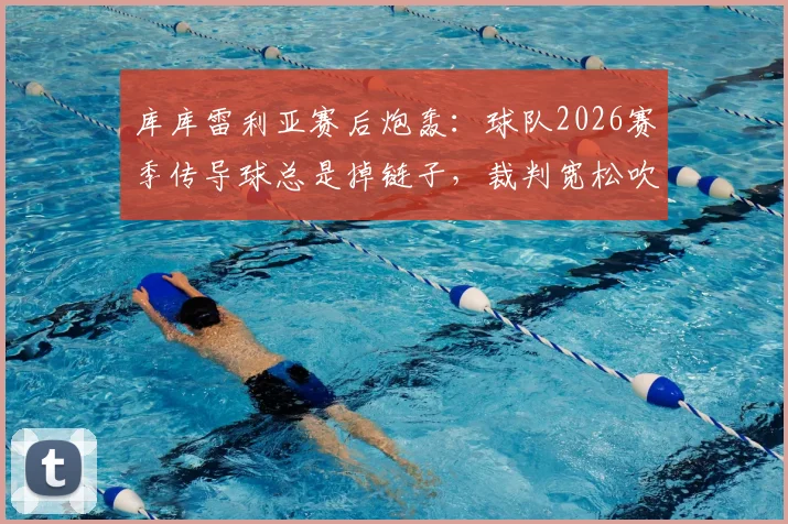 库库雷利亚赛后炮轰：球队2026赛季传导球总是掉链子，裁判宽松吹罚尺度引争议