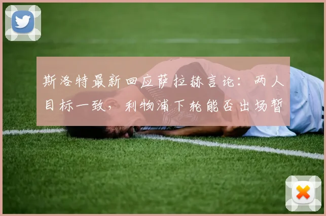 斯洛特最新回应萨拉赫言论：两人目标一致，利物浦下轮能否出场暂不公布