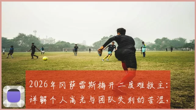 2026年冈萨雷斯梅开二度难救主：详解个人高光与团队失利的苦涩，足球比赛的残酷与现实