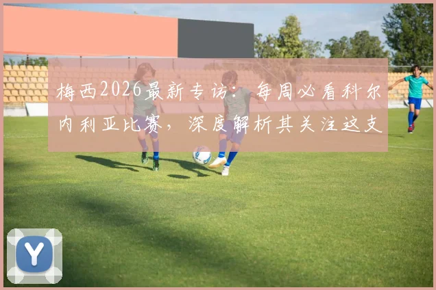 梅西2026最新专访:每周必看科尔内利亚比赛,深度解析其关注这支西协甲球队的渊源与现状