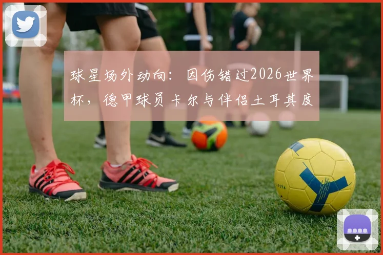 球星场外动向：因伤错过2026世界杯，德甲球员卡尔与伴侣土耳其度假调整身心