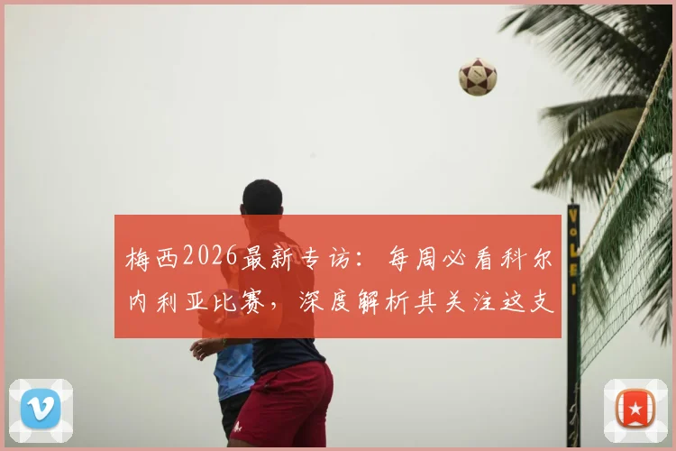 梅西2026最新专访：每周必看科尔内利亚比赛，深度解析其关注这支西协甲球队的渊源与现状