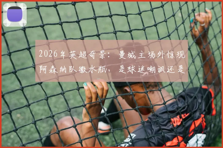 2026年英超奇景:曼城主场外惊现阿森纳队徽水瓶,是球迷嘲讽还是另类商机?深度解读球场外文化