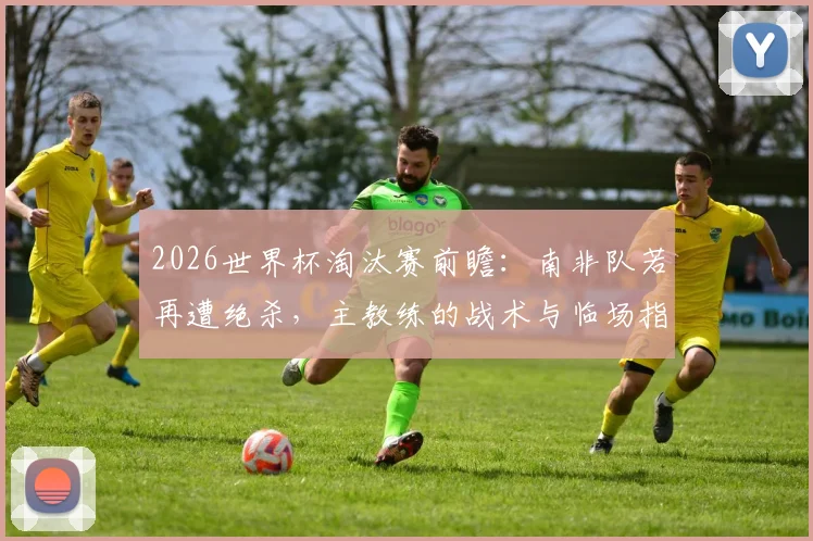 2026世界杯淘汰赛前瞻:南非队若再遭绝杀,主教练的战术与临场指挥成关键拷问,专家深度剖析球队症结
