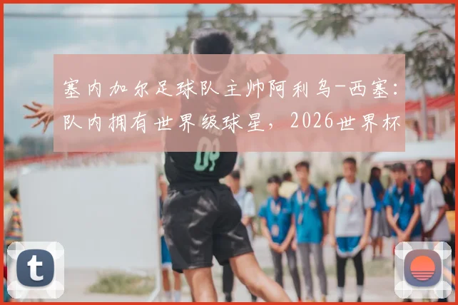 塞内加尔足球队主帅阿利乌-西塞:队内拥有世界级球星,2026世界杯若遇法国取胜并非意外,附球队最新阵容实力解析