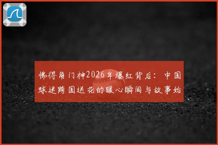 佛得角门神2026年爆红背后：中国球迷跨国送花的暖心瞬间与故事始末