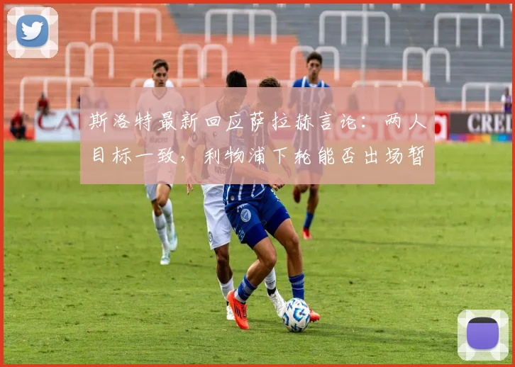 斯洛特最新回应萨拉赫言论：两人目标一致，利物浦下轮能否出场暂不公布