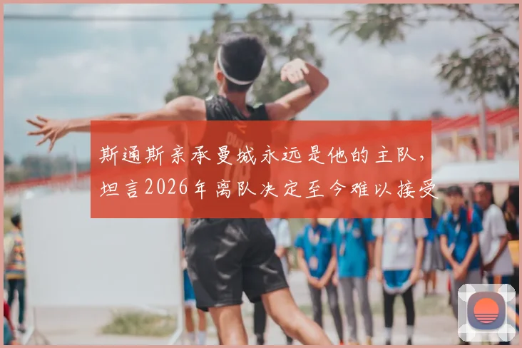 斯通斯亲承曼城永远是他的主队,坦言2026年离队决定至今难以接受,详细解析背后原因与未来去向