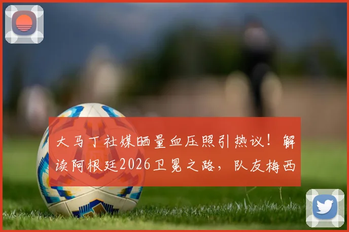 大马丁社媒晒量血压照引热议！解读阿根廷2026卫冕之路，队友梅西背后的男人