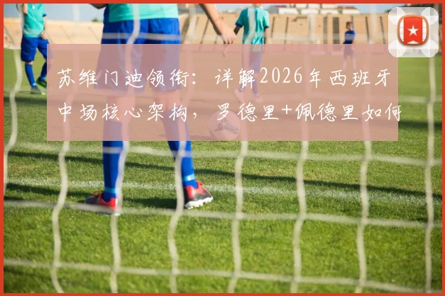 苏维门迪领衔：详解2026年西班牙中场核心架构，罗德里+佩德里如何驱动新战术节奏