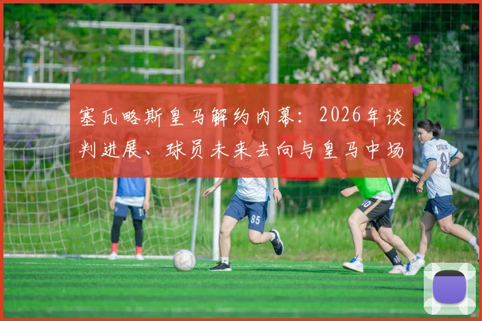 塞瓦略斯皇马解约内幕:2026年谈判进展、球员未来去向与皇马中场重组解析