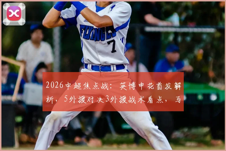 2026中超焦点战：英博申花首发解析，5外援对决3外援战术看点，马莱莱战旧主引关注