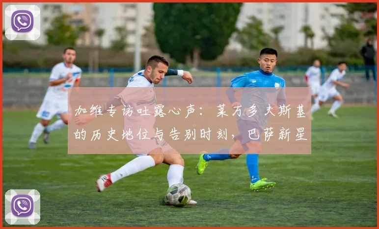 加维专访吐露心声:莱万多夫斯基的历史地位与告别时刻,巴萨新星亲述与伟大前锋共事的感受