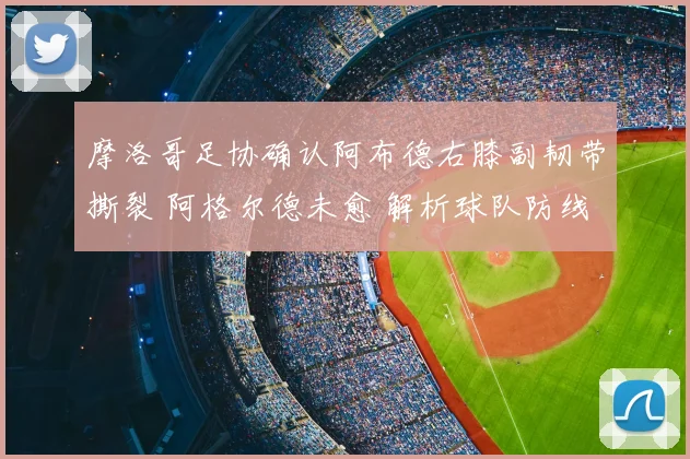 摩洛哥足协确认阿布德右膝副韧带撕裂 阿格尔德未愈 解析球队防线双重打击
