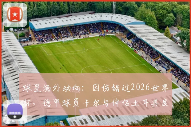球星场外动向:因伤错过2026世界杯,德甲球员卡尔与伴侣土耳其度假调整身心