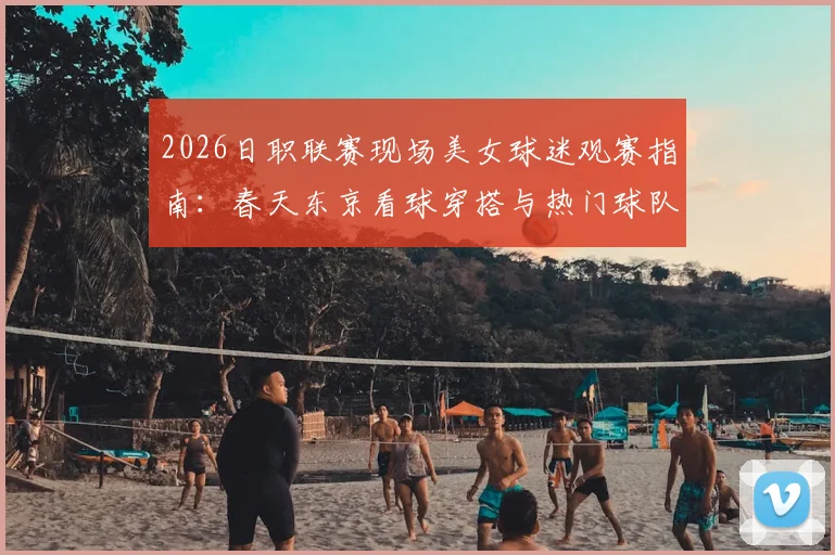 2026日职联赛现场美女球迷观赛指南：春天东京看球穿搭与热门球队应援攻略