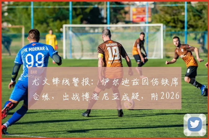 尤文锋线警报:伊尔迪兹因伤缺席合练,出战博洛尼亚成疑,附2026年最新伤情及阵容分析