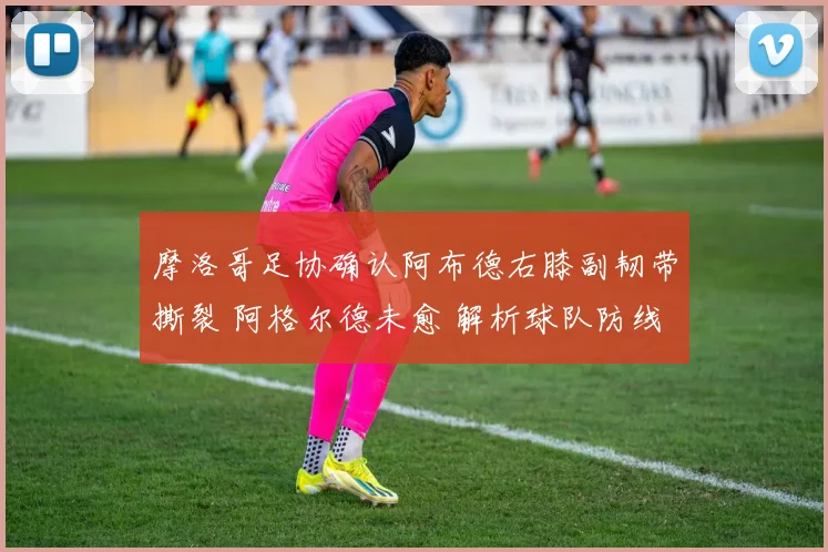 摩洛哥足协确认阿布德右膝副韧带撕裂 阿格尔德未愈 解析球队防线双重打击