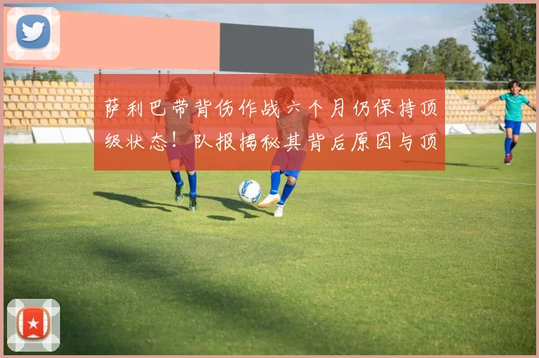 萨利巴带背伤作战六个月仍保持顶级状态！队报揭秘其背后原因与顶级运动员伤病管理策略